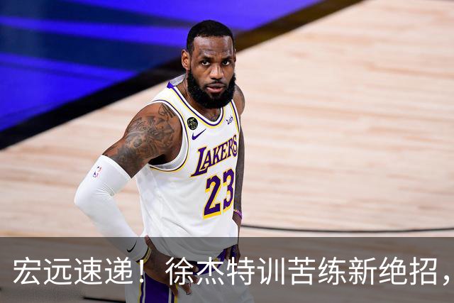 宏远速递！徐杰特训苦练新绝招，张文逸或续约，杜锋缺席夏训