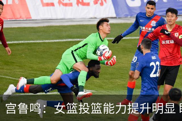 宫鲁鸣：女篮投篮能力提升明显 盼海外球员尽早归队