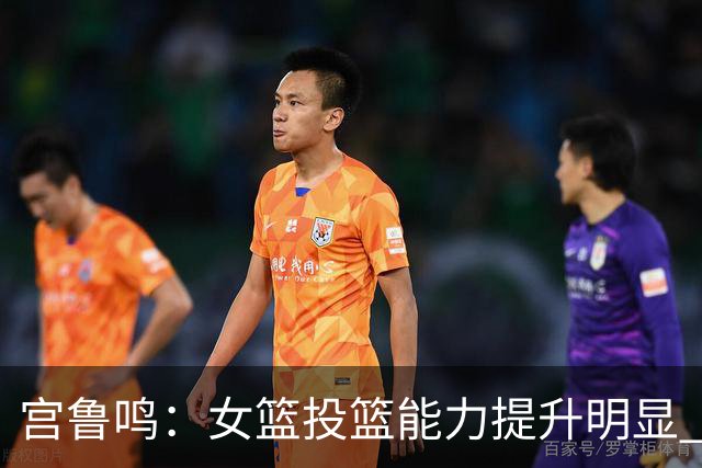 宫鲁鸣：女篮投篮能力提升明显 盼海外球员尽早归队