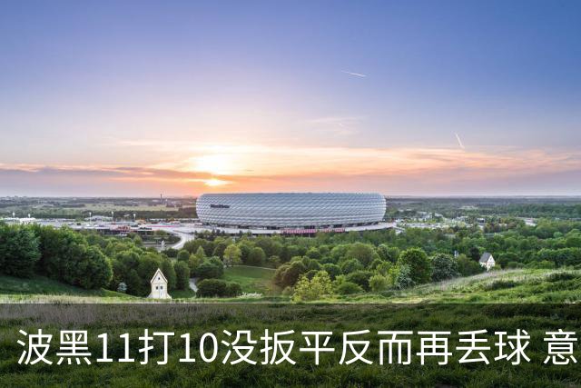 波黑11打10没扳平反而再丢球 意大利又挨怼：怎么输的？